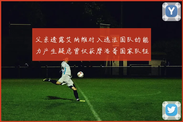 父亲透露艾纳维对入选法国队的能力产生疑虑曾仅获摩洛哥国家队征召