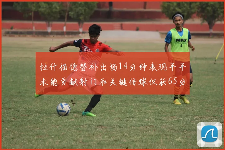 拉什福德替补出场14分钟表现平平未能贡献射门和关键传球仅获65分