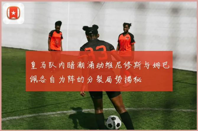 皇马队内暗潮涌动维尼修斯与姆巴佩各自为阵的分裂局势揭秘