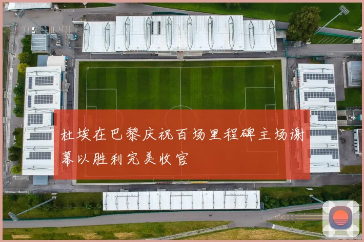 杜埃在巴黎庆祝百场里程碑主场谢幕以胜利完美收官