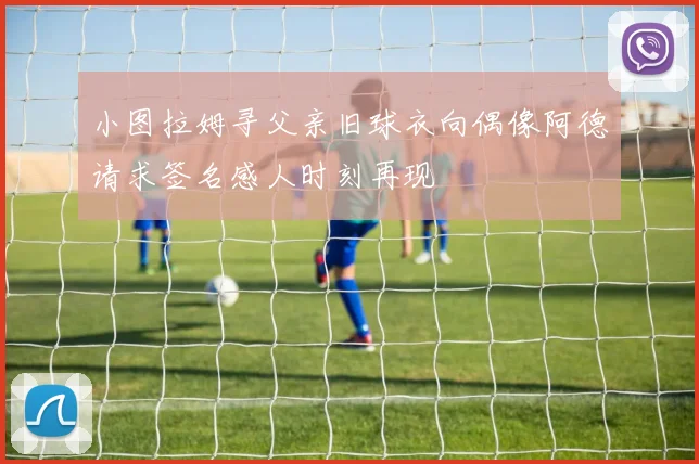 小图拉姆寻父亲旧球衣向偶像阿德请求签名感人时刻再现