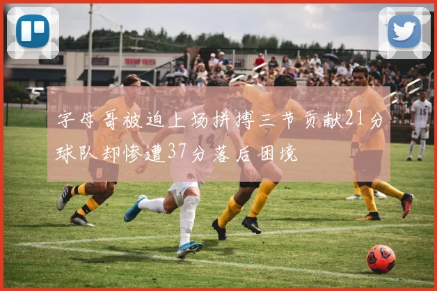 字母哥被迫上场拼搏三节贡献21分球队却惨遭37分落后困境