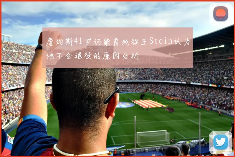 詹姆斯41岁仍能首轮称王Stein认为他不会退役的原因分析