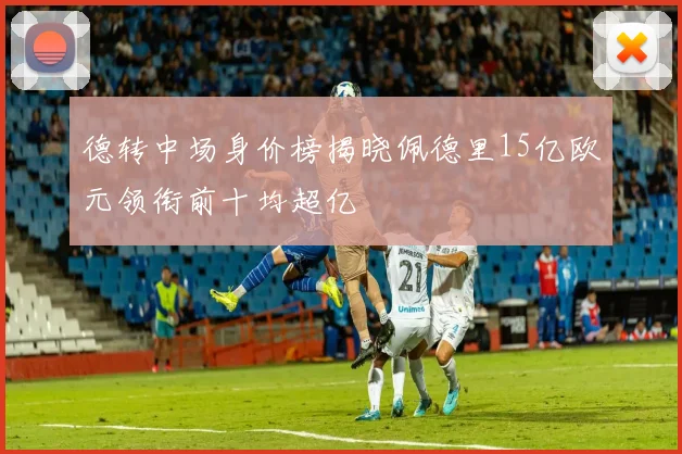 德转中场身价榜揭晓佩德里15亿欧元领衔前十均超亿