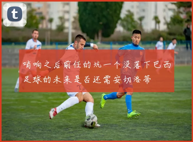 哨响之后前任的坑一个没落下巴西足球的未来是否还需安切洛蒂