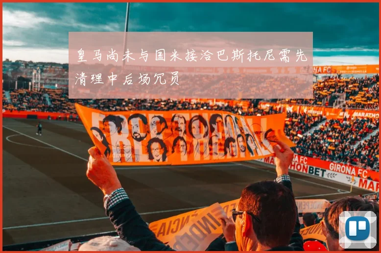 皇马尚未与国米接洽巴斯托尼需先清理中后场冗员