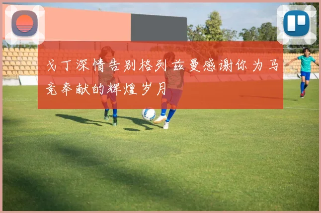 戈丁深情告别格列兹曼感谢你为马竞奉献的辉煌岁月