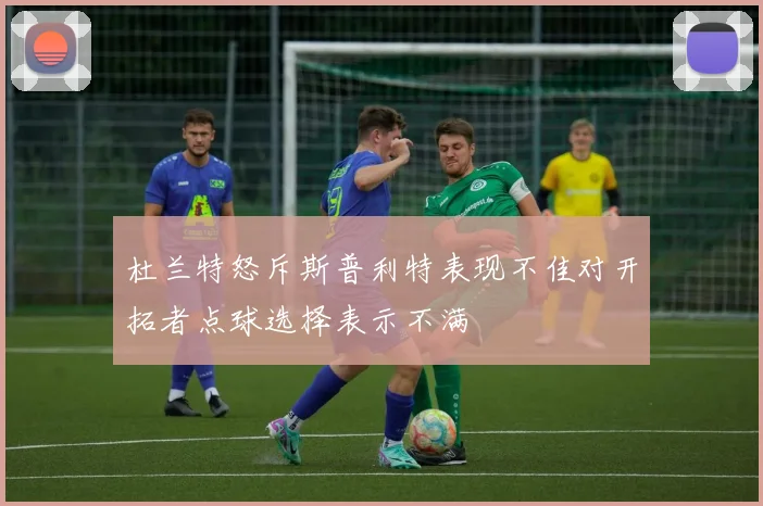 杜兰特怒斥斯普利特表现不佳对开拓者点球选择表示不满