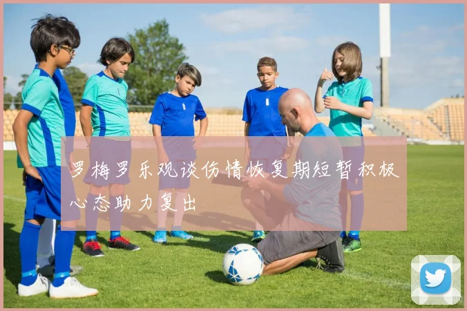 罗梅罗乐观谈伤情恢复期短暂积极心态助力复出