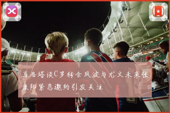 马洛塔谈C罗转会风波与尤文未来张康阳紧急邀约引发关注