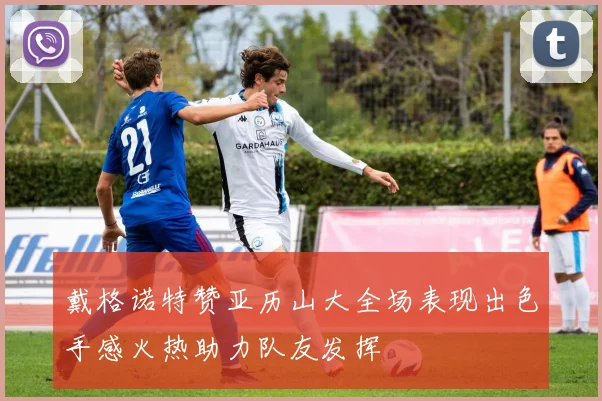 戴格诺特赞亚历山大全场表现出色手感火热助力队友发挥