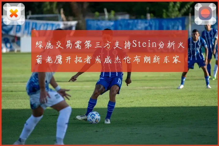 绿鹿交易需第三方支持Stein分析火箭老鹰开拓者或成杰伦布朗新东家