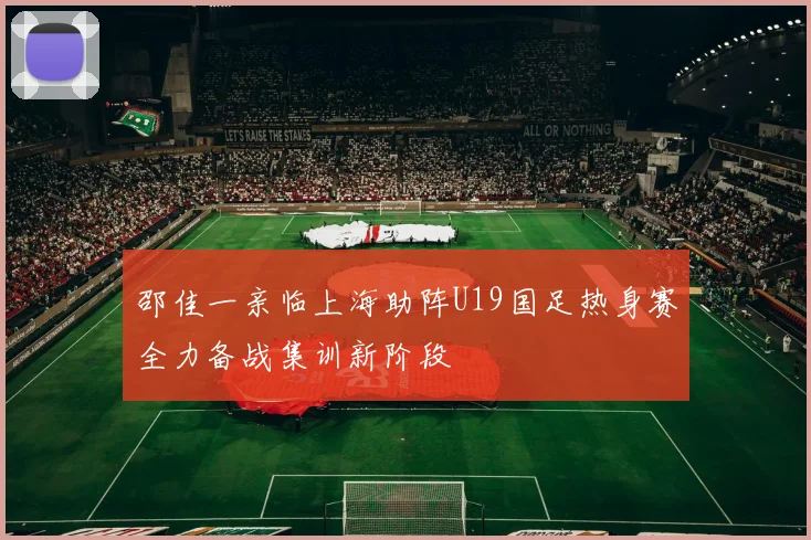 邵佳一亲临上海助阵U19国足热身赛全力备战集训新阶段