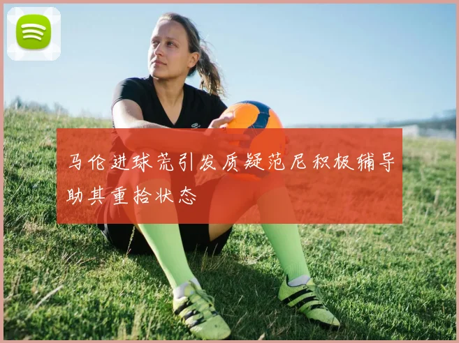 马伦进球荒引发质疑范尼积极辅导助其重拾状态