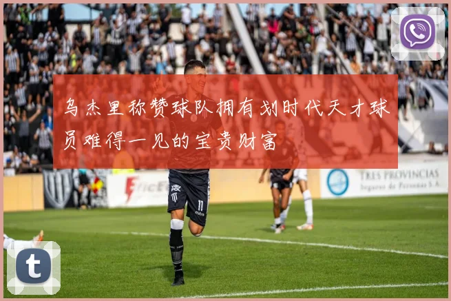 乌杰里称赞球队拥有划时代天才球员难得一见的宝贵财富